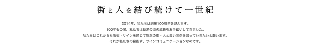 街と人を結び続けて一世紀　　私たちは2014年創業100週年を迎えますー。100もの間、私たちは新潟の街の成長をお手伝いしてきました。私たちはこれからも看板・サインを通じて新潟の街・人と良い関係を図っていきたいと願います。それが私たちの目指す、サインコミュニケーションなのです。